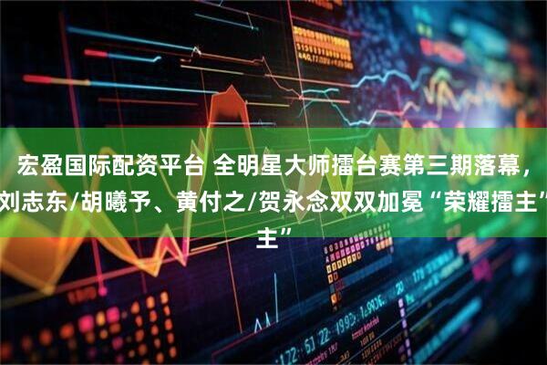 宏盈国际配资平台 全明星大师擂台赛第三期落幕，刘志东/胡曦予、黄付之/贺永念双双加冕“荣耀擂主”