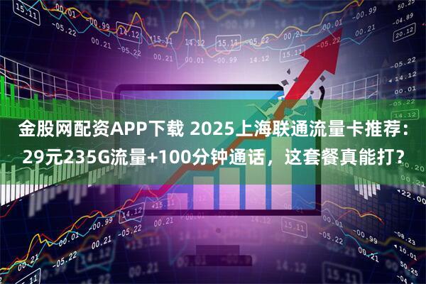 金股网配资APP下载 2025上海联通流量卡推荐：29元235G流量+100分钟通话，这套餐真能打？