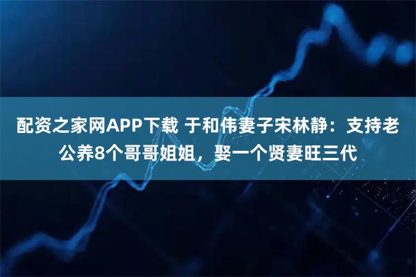 配资之家网APP下载 于和伟妻子宋林静：支持老公养8个哥哥姐姐，娶一个贤妻旺三代