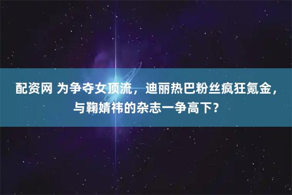 配资网 为争夺女顶流，迪丽热巴粉丝疯狂氪金，与鞠婧祎的杂志一争高下？