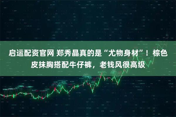 启运配资官网 郑秀晶真的是“尤物身材”!棕色皮抹胸搭配牛仔裤,老钱风很高级