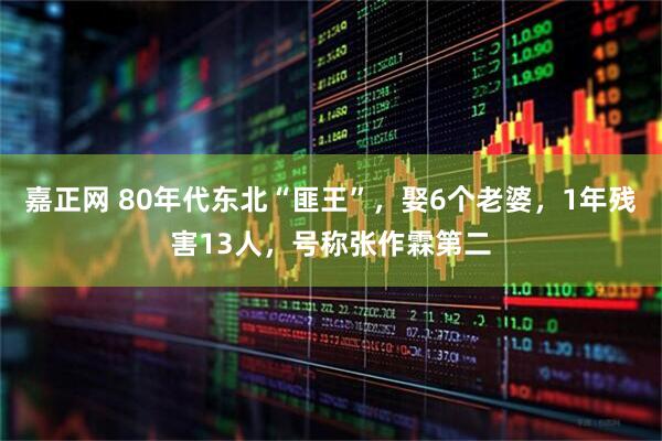 嘉正网 80年代东北“匪王”，娶6个老婆，1年残害13人，号称张作霖第二