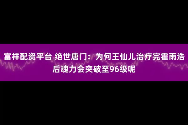 富祥配资平台 绝世唐门：为何王仙儿治疗完霍雨浩后魂力会突破至96级呢