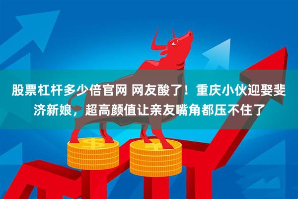 股票杠杆多少倍官网 网友酸了！重庆小伙迎娶斐济新娘，超高颜值让亲友嘴角都压不住了