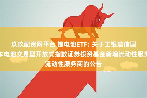玖玖配资网平台 锂电池ETF: 关于工银瑞信国证新能源车电池交易型开放式指数证券投资基金新增流动性服务商的公告