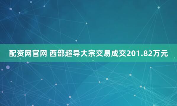 配资网官网 西部超导大宗交易成交201.82万元