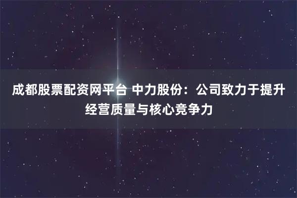 成都股票配资网平台 中力股份：公司致力于提升经营质量与核心竞争力