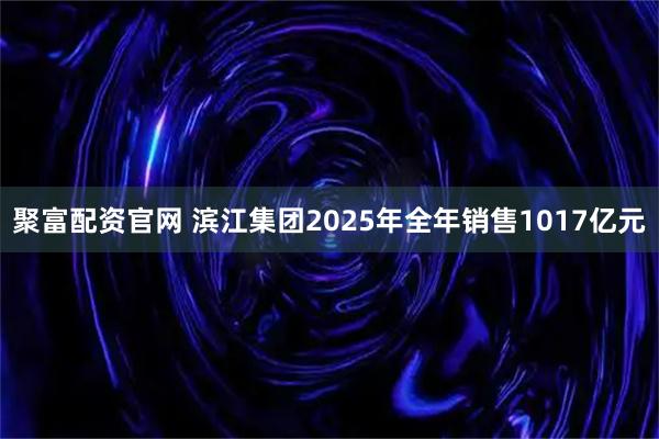 聚富配资官网 滨江集团2025年全年销售1017亿元