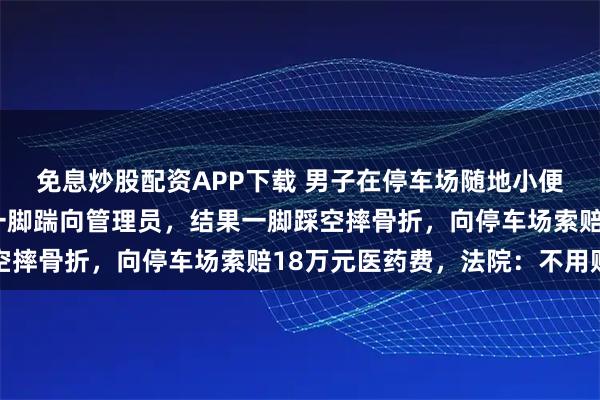 免息炒股配资APP下载 男子在停车场随地小便被制止，不服气上前一脚踹向管理员，结果一脚踩空摔骨折，向停车场索赔18万元医药费，法院：不用赔