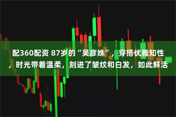 配360配资 87岁的“吴彦姝”，穿搭优雅知性，时光带着温柔，刻进了皱纹和白发，如此鲜活