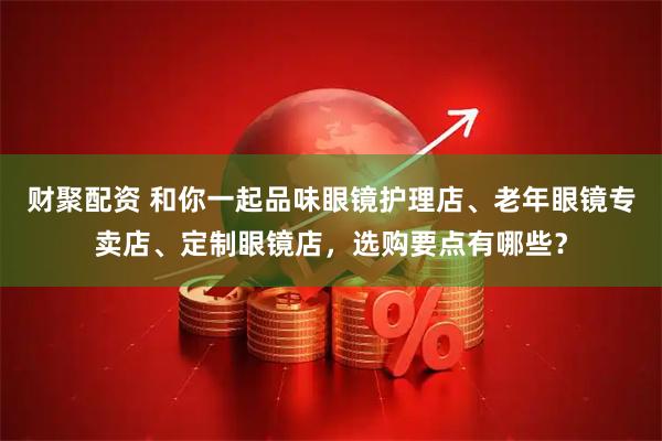 财聚配资 和你一起品味眼镜护理店、老年眼镜专卖店、定制眼镜店，选购要点有哪些？
