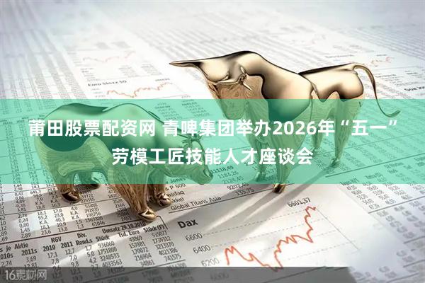 莆田股票配资网 青啤集团举办2026年“五一”劳模工匠技能人才座谈会