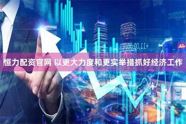 恒力配资官网 以更大力度和更实举措抓好经济工作
