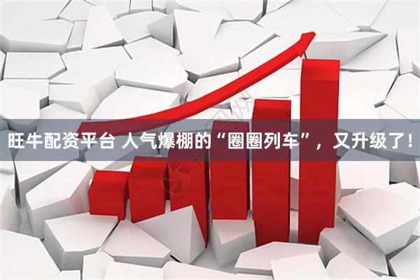 旺牛配资平台 人气爆棚的“圈圈列车”，又升级了！