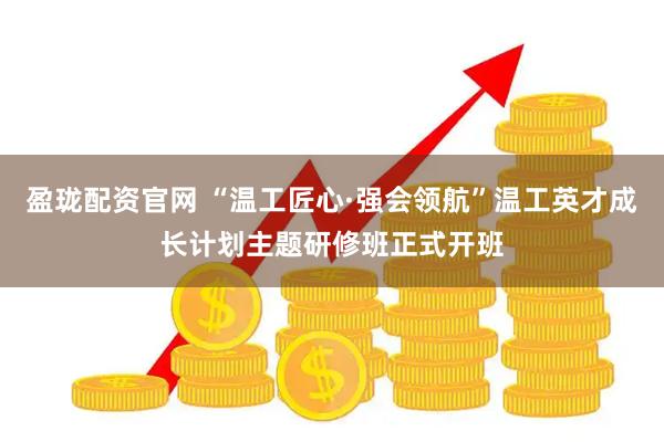 盈珑配资官网 “温工匠心·强会领航”温工英才成长计划主题研修班正式开班