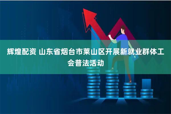 辉煌配资 山东省烟台市莱山区开展新就业群体工会普法活动