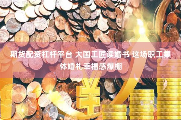 期货配资杠杆平台 大国工匠读婚书 这场职工集体婚礼幸福感爆棚