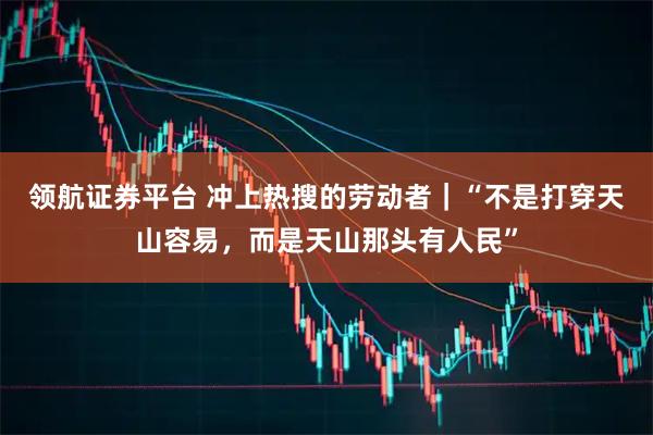 领航证券平台 冲上热搜的劳动者｜“不是打穿天山容易，而是天山那头有人民”
