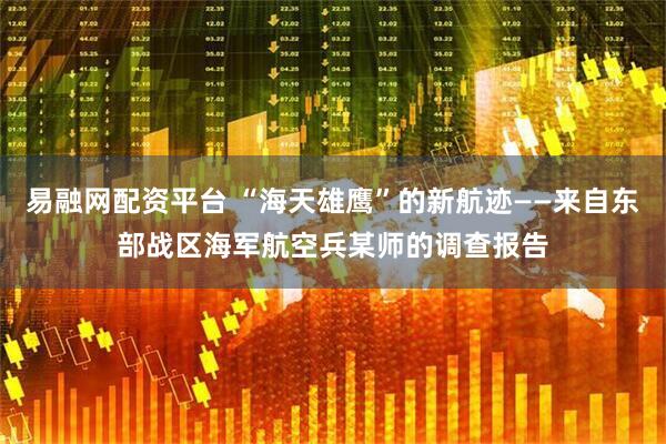 易融网配资平台 “海天雄鹰”的新航迹——来自东部战区海军航空兵某师的调查报告