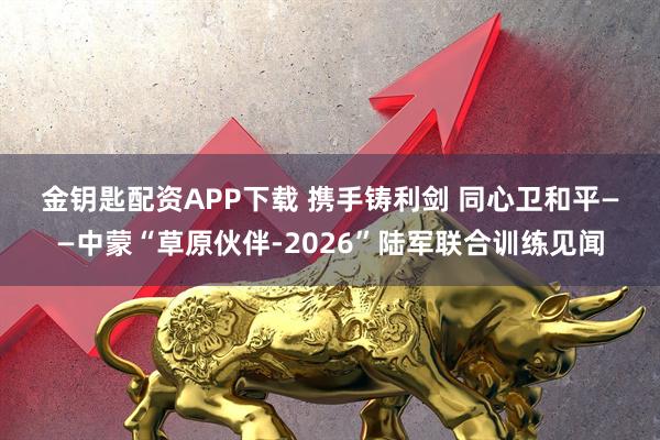 金钥匙配资APP下载 携手铸利剑 同心卫和平——中蒙“草原伙伴-2026”陆军联合训练见闻