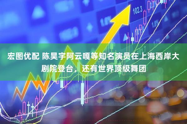 宏图优配 陈昊宇阿云嘎等知名演员在上海西岸大剧院登台，还有世界顶级舞团