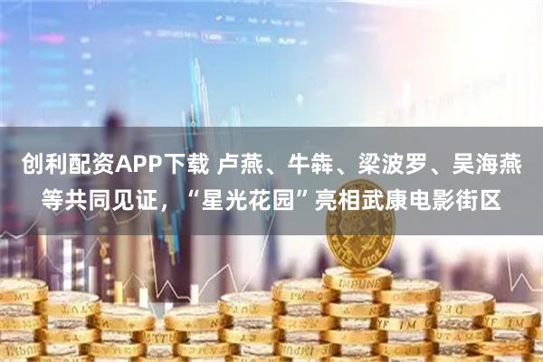 创利配资APP下载 卢燕、牛犇、梁波罗、吴海燕等共同见证，“星光花园”亮相武康电影街区