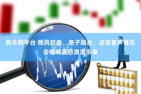 热丰网平台 晚风织曲、亲子同台,这场童声音乐会唱响夏日浪漫乐章