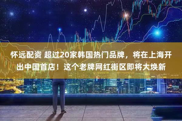 怀远配资 超过20家韩国热门品牌,将在上海开出中国首店!这个老牌网红街区即将大焕新