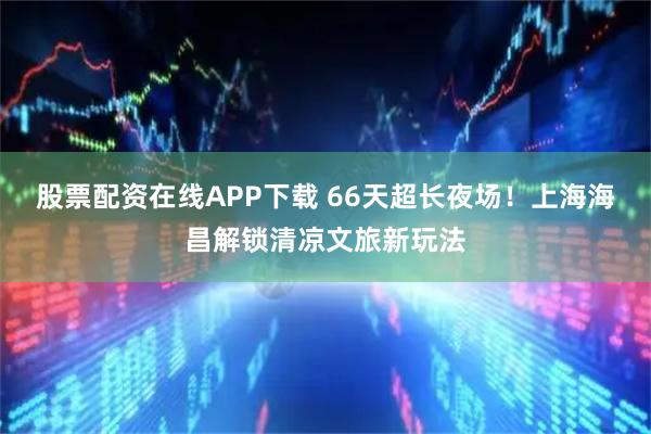股票配资在线APP下载 66天超长夜场!上海海昌解锁清凉文旅新玩法