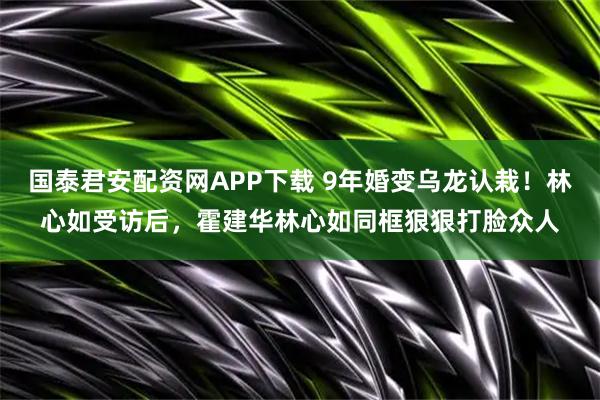 国泰君安配资网APP下载 9年婚变乌龙认栽！林心如受访后，霍建华林心如同框狠狠打脸众人