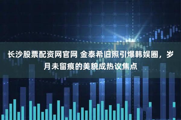 长沙股票配资网官网 金泰希旧照引爆韩娱圈,岁月未留痕的美貌成热议焦点