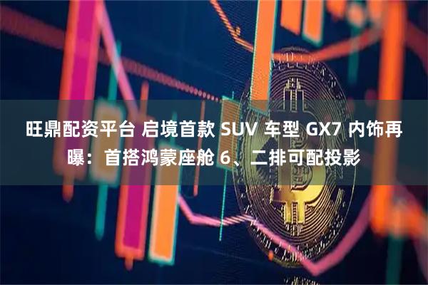 旺鼎配资平台 启境首款 SUV 车型 GX7 内饰再曝:首搭鸿蒙座舱 6、二排可配投影