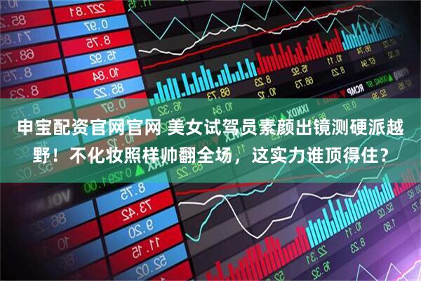 申宝配资官网官网 美女试驾员素颜出镜测硬派越野!不化妆照样帅翻全场,这实力谁顶得住?