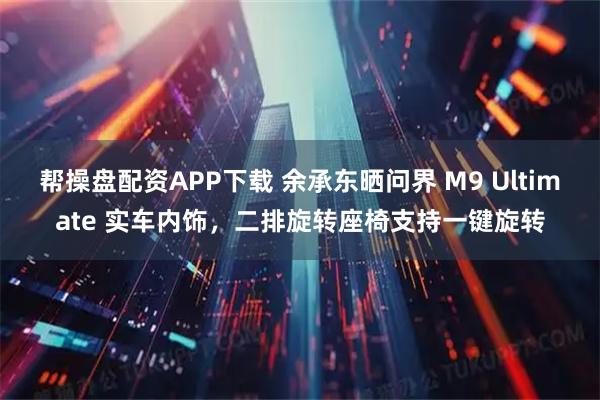 帮操盘配资APP下载 余承东晒问界 M9 Ultimate 实车内饰,二排旋转座椅支持一键旋转