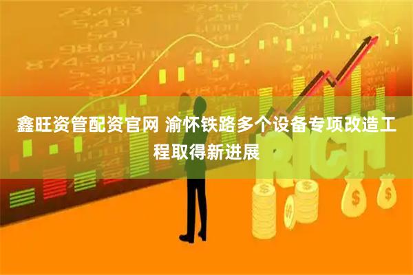 鑫旺资管配资官网 渝怀铁路多个设备专项改造工程取得新进展