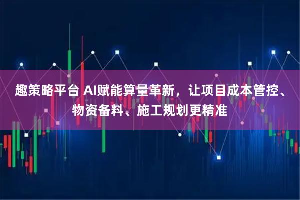 趣策略平台 AI赋能算量革新，让项目成本管控、物资备料、施工规划更精准