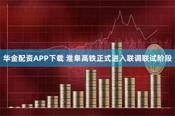 华金配资APP下载 淮阜高铁正式进入联调联试阶段